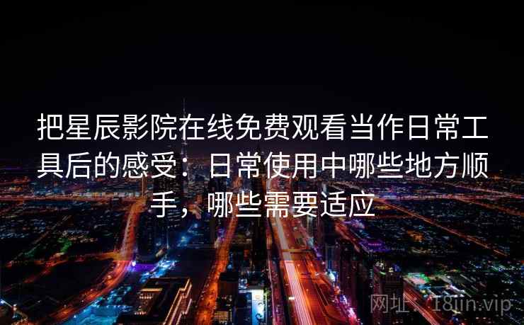 把星辰影院在线免费观看当作日常工具后的感受：日常使用中哪些地方顺手，哪些需要适应