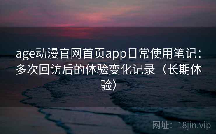 age动漫官网首页app日常使用笔记：多次回访后的体验变化记录（长期体验）