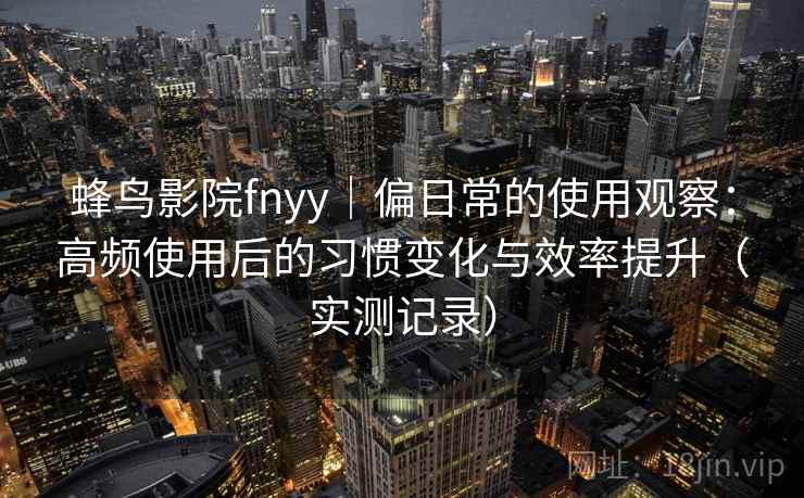 蜂鸟影院fnyy｜偏日常的使用观察：高频使用后的习惯变化与效率提升（实测记录）