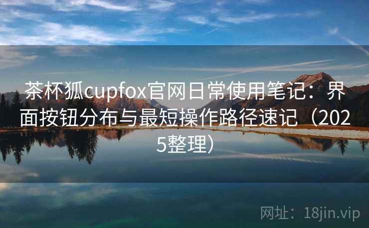 茶杯狐cupfox官网日常使用笔记：界面按钮分布与最短操作路径速记（2025整理）
