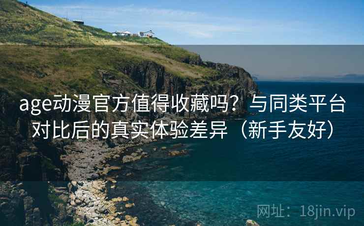 age动漫官方值得收藏吗？与同类平台对比后的真实体验差异（新手友好）