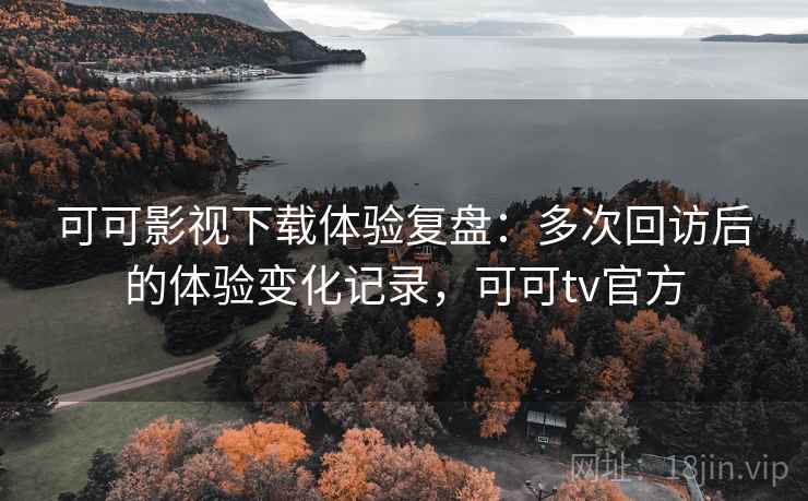 可可影视下载体验复盘：多次回访后的体验变化记录，可可tv官方