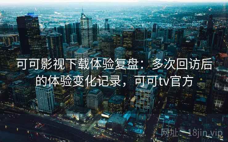 可可影视下载体验复盘：多次回访后的体验变化记录，可可tv官方