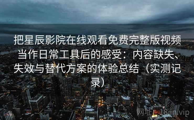 把星辰影院在线观看免费完整版视频当作日常工具后的感受:内容缺失、失效与替代方案的体验总结(实测记录) 把星辰影院在线观看免费完整版视频当作日常工具后的感受:内容缺失、失效与替代方案的体验总结(实测记录)