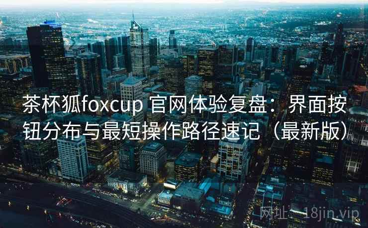 茶杯狐foxcup 官网体验复盘：界面按钮分布与最短操作路径速记（最新版）