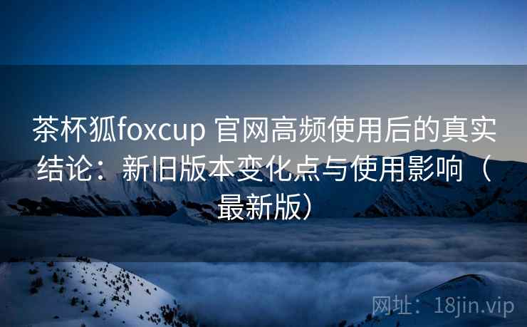 茶杯狐foxcup 官网高频使用后的真实结论:新旧版本变化点与使用影响(最新版) 茶杯狐foxcup 官网高频使用后的真实结论:新旧版本变化点与使用影响(最新版)