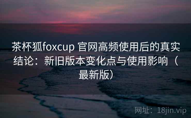 茶杯狐foxcup 官网高频使用后的真实结论:新旧版本变化点与使用影响(最新版) 茶杯狐foxcup 官网高频使用后的真实结论:新旧版本变化点与使用影响(最新版)