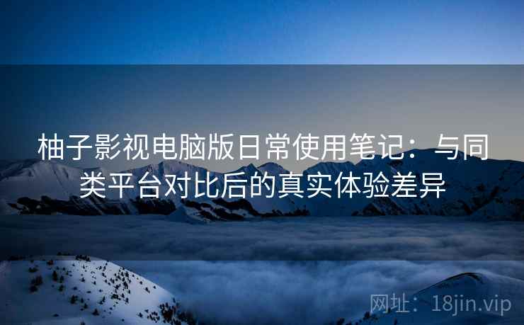 柚子影视电脑版日常使用笔记:与同类平台对比后的真实体验差异 柚子影视电脑版日常使用笔记:与同类平台对比后的真实体验差异