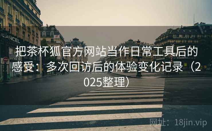 把茶杯狐官方网站当作日常工具后的感受:多次回访后的体验变化记录(2025整理) 把茶杯狐官方网站当作日常工具后的感受:多次回访后的体验变化记录(2025整理)