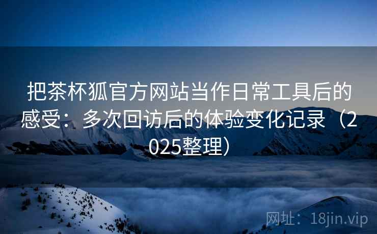 把茶杯狐官方网站当作日常工具后的感受:多次回访后的体验变化记录(2025整理) 把茶杯狐官方网站当作日常工具后的感受:多次回访后的体验变化记录(2025整理)