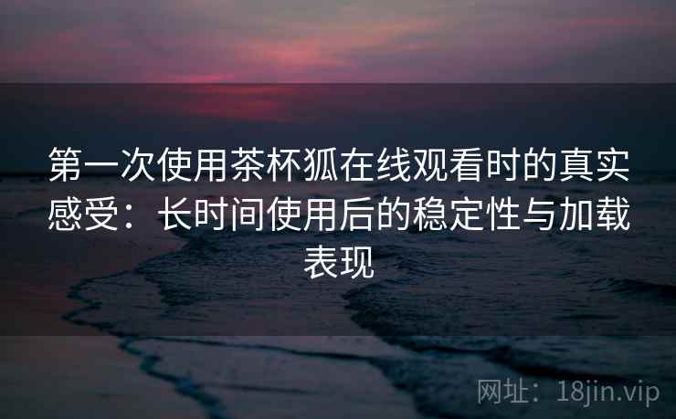 第一次使用茶杯狐在线观看时的真实感受:长时间使用后的稳定性与加载表现 第一次使用茶杯狐在线观看时的真实感受:长时间使用后的稳定性与加载表现