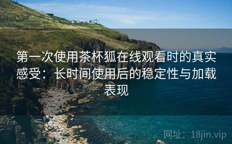 第一次使用茶杯狐在线观看时的真实感受:长时间使用后的稳定性与加载表现 第一次使用茶杯狐在线观看时的真实感受:长时间使用后的稳定性与加载表现